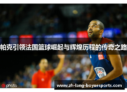 帕克引领法国篮球崛起与辉煌历程的传奇之路