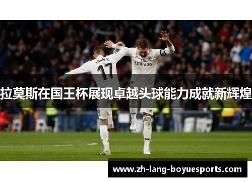 拉莫斯在国王杯展现卓越头球能力成就新辉煌 拉莫斯在国王杯展现卓越头球能力成就新辉煌