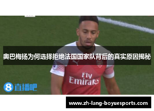 奥巴梅扬为何选择拒绝法国国家队背后的真实原因揭秘