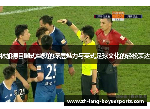 林加德自嘲式幽默的深层魅力与英式足球文化的轻松表达