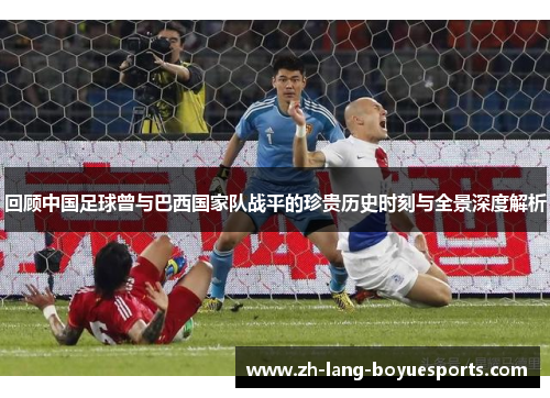 回顾中国足球曾与巴西国家队战平的珍贵历史时刻与全景深度解析 回顾中国足球曾与巴西国家队战平的珍贵历史时刻与全景深度解析