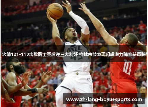 火箭121-110击败爵士赛后迎三大利好 格林末节表现闪耀潜力阵容获青睐 火箭121-110击败爵士赛后迎三大利好 格林末节表现闪耀潜力阵容获青睐