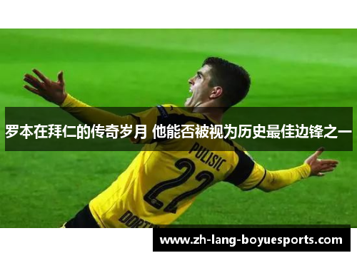 罗本在拜仁的传奇岁月 他能否被视为历史最佳边锋之一