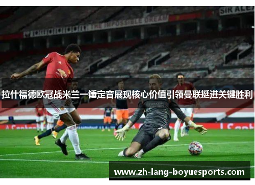 拉什福德欧冠战米兰一锤定音展现核心价值引领曼联挺进关键胜利 拉什福德欧冠战米兰一锤定音展现核心价值引领曼联挺进关键胜利
