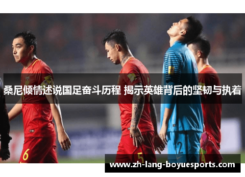 桑尼倾情述说国足奋斗历程 揭示英雄背后的坚韧与执着