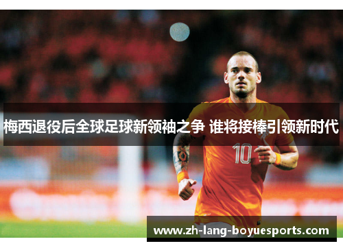 梅西退役后全球足球新领袖之争 谁将接棒引领新时代