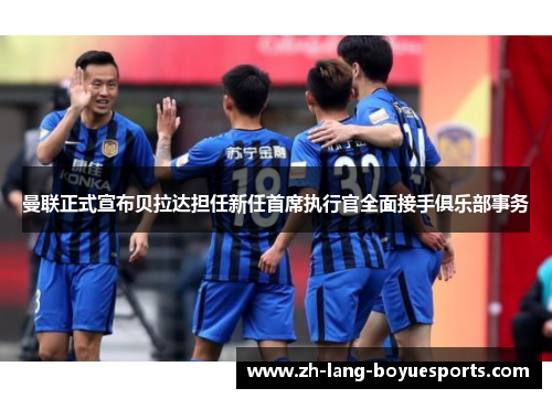 曼联正式宣布贝拉达担任新任首席执行官全面接手俱乐部事务