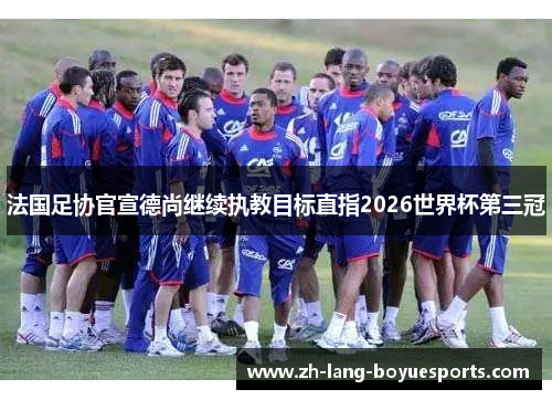 法国足协官宣德尚继续执教目标直指2026世界杯第三冠
