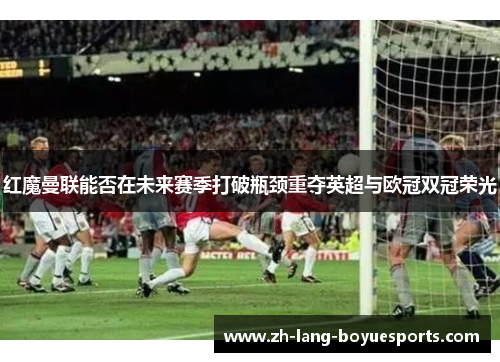 红魔曼联能否在未来赛季打破瓶颈重夺英超与欧冠双冠荣光