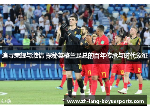 追寻荣耀与激情 探秘英格兰足总的百年传承与时代象征 追寻荣耀与激情 探秘英格兰足总的百年传承与时代象征