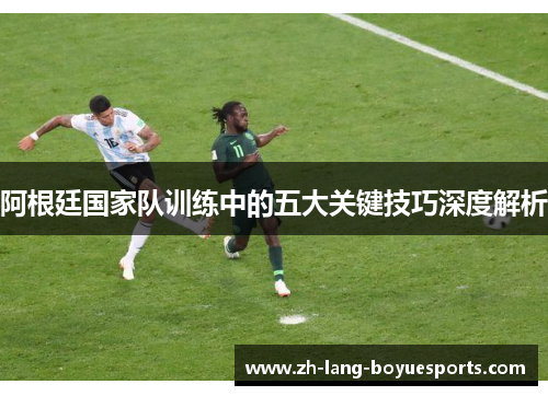 阿根廷国家队训练中的五大关键技巧深度解析