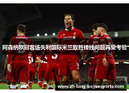 阿森纳欧冠客场失利国际米兰取胜锋线问题再受考验
